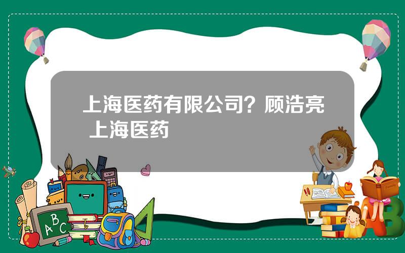 上海医药有限公司？顾浩亮 上海医药